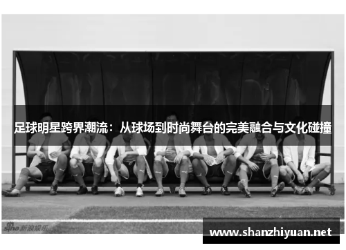 足球明星跨界潮流：从球场到时尚舞台的完美融合与文化碰撞