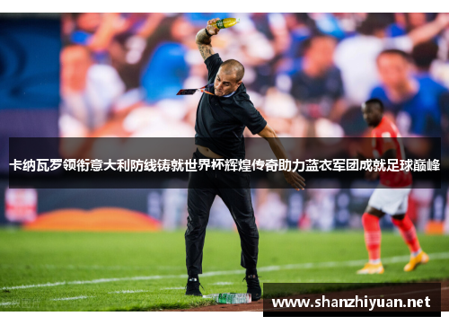 卡纳瓦罗领衔意大利防线铸就世界杯辉煌传奇助力蓝衣军团成就足球巅峰