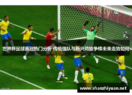 世界杯足球赛冠热门分析 传统强队与新兴劲旅争锋未来走势如何