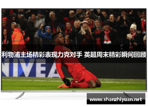 利物浦主场精彩表现力克对手 英超周末精彩瞬间回顾